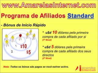 - Bónus de Início Rápido  Nota:  Todos os bónus são pagos se você estiver activo. *  u$d  10   dólares pela primeira compra de cada afiliado por si  (1º Nível) * u$d  5   dólares pela primeira compra de cada afiliado dos seus directos (2º Nível) 