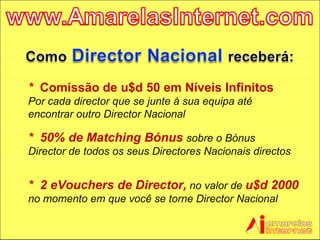 *  Comissão de u$d 50 em Níveis Infinitos   Por cada director que se junte á sua equipa até encontrar outro Director Nacional *  50% de Matching Bónus   sobre o Bónus Director de todos os seus Directores Nacionais directos *  2 eVouchers de Director,  no valor de  u$d 2000  no momento em que você se torne Director Nacional 