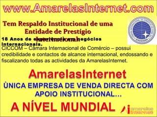 Tem Respaldo Institucional de uma Entidade de Prestígio Internacional. 18 Anos de experiência em negócios internacionais. CICCOM – Câmara Internacional de Comércio – possui credibilidade e contactos de alcance internacional, endossando e fiscalizando todas as actividades da AmarelasInternet. 