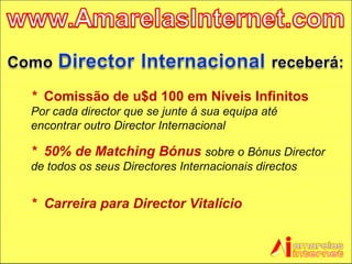 *  Comissão de u$d 100 em Níveis Infinitos   Por cada director que se junte á sua equipa até encontrar outro Director Internacional *  50% de Matching Bónus   sobre o Bónus Director de todos os seus Directores Internacionais directos *  Carreira para Director Vitalício 