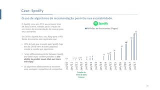 O uso de algoritmos de recomendação permitiu sua escalabilidade.
O Spotify criou em 2012 seu primeiro time
de data Science, voltado para a criação de
um motor de recomendação de músicas para
seus assinantes.
Em 2018 o Spotify fez o seu filing para o IPO.
Neste documento está registrado que:
• 30% de tudo que é ouvido pelo Spotify hoje
em dia (2018) vem de listas (playlists)
criadas e curadas por algoritmos.
• “a key differentiating factor between Spotify
and other music content providers is our
ability to predict music that our Users
will enjoy.”
• Os algoritmos efetivamente se tornaram
uma vantagem competitiva da companhia.
Case: Spotify
0,5 1 1,5 2,53 4 5 6
10
12,5
15
20
30
3940
50
57
60
65
jul/10
jan/11
jul/11
jan/12
jul/12
jan/13
jul/13
jan/14
jul/14
jan/15
jul/15
jan/16
jul/16
jan/17
jul/17
Milhões de Assinantes (Pagos)
19
 