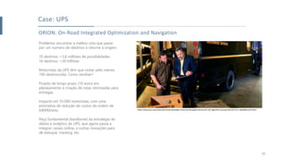 ORION: On-Road Integrated Optimization and Navigation
Problema: encontrar a melhor rota que passe
por um número de destinos e retorne à origem.
10 destinos: >3,6 milhões de possibilidades
16 destinos: >20 trilhões
Motoristas da UPS têm que visitar pelo menos
100 destinos/dia. Como resolver?
Projeto de longo prazo (10 anos) em
planejamento e criação de rotas otimizadas para
entregas.
Impacto em 55.000 motoristas, com uma
estimativa de redução de custos da ordem de
$400M/ano.
Peça fundamental (backbone) da estratégia de
dados e analytics da UPS, que agora passa a
integrar canais online, e outras inovações para
de estoque, tracking, etc.
Case: UPS
20
https://www.ups.com/us/en/services/knowledge-center/article.page?name=orion-the-algorithm-proving-that-left-isn-t-right&kid=aa3710c2
 