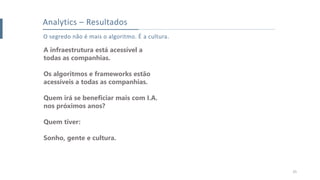 25
Analytics – Resultados
O segredo não é mais o algoritmo. É a cultura.
A infraestrutura está acessível a
todas as companhias.
Os algoritmos e frameworks estão
acessíveis a todas as companhias.
Quem irá se beneficiar mais com I.A.
nos próximos anos?
Quem tiver:
Sonho, gente e cultura.
 