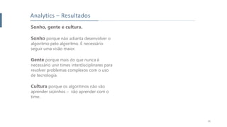 26
Analytics – Resultados
Sonho, gente e cultura.
Sonho porque não adianta desenvolver o
algoritmo pelo algoritmo. É necessário
seguir uma visão maior.
Gente porque mais do que nunca é
necessário unir times interdisciplinares para
resolver problemas complexos com o uso
de tecnologia.
Cultura porque os algoritmos não vão
aprender sozinhos – vão aprender com o
time.
 