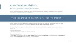 A nova transformação digital – baseada em dados – transforma a busca por resolver os problemas na busca por ensinar
programas de computador a resolver os problemas.
Ensinar a solucionar é o novo grande desafio.
A nova fronteira da eficiência
A nova fronteira dos ganhos de eficiência, no entanto, derivam do uso de uma fonte cada vez maior de dados (BIG DATA).
Analisar estes dados e encontrar os problemas deixou de ser uma tarefa humanamente possível.
As companhias devem agora construir estruturas internas que apoiem e incentivem o aprendizado automático de seus
problemas.
Deixamos de perguntar:
“Qual é o principal fator que faz meu cliente comprar?”
E passamos a perguntar:
“Quais dados são necessários para que nosso modelo possa continuamente aprender os principais fatores de conversão de
nossos clientes, e otimizar nossas campanhas automaticamente?”
“Como eu ensino um algoritmo a resolver este problema?”
6
 