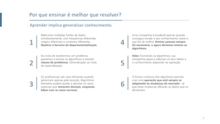 Aprender implica generalizar conhecimento.
Por que ensinar é melhor que resolver?
1
Relacionar múltiplas fontes de dados
simultaneamente, com frequências diferentes,
origens diferentes e contextos diferentes.
Quebrar a barreira da departamentalização.
2
Ao invés de resolvermos um problema,
passamos a ensinar os algoritmos a resolver
classes de problemas. Generalização ao invés
de especialização.
3
Os profissionais são mais eficientes quando
gerenciam apenas pela exceção. Algoritmos
treinados podem ajudar a apontar os casos
especiais que merecem atenção, enquanto
lidam com os casos normais.
4
Uma companhia é escalável apenas quando
consegue escalar o seu conhecimento sobre o
que faz de melhor. Ensinar pessoas sempre
foi necessário, e agora devemos ensinar os
algoritmos.
5
Valor. Ensinando os algoritmos, sua
companhia passa a valorizar os seus dados e
o conhecimento adquirido na operação.
6
O Ensino contínuo dos algoritmos permite
criar uma operação que está sempre se
adaptando às mudanças do mercado – já
que estas mudanças afetarão os dados que os
alimentam.
7
 