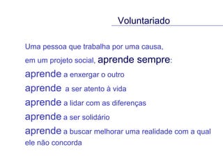 Uma pessoa que trabalha por uma causa,  em um projeto social,  aprende sempre :  aprende  a enxergar o outro  aprende   a ser atento à vida  aprende  a lidar com as diferenças  aprende   a ser solidário aprende   a buscar melhorar uma realidade com a qual ele não concorda Voluntariado 