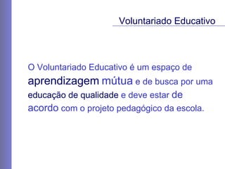 O Voluntariado Educativo é um espaço de  aprendizagem   mútua  e de busca por uma  educação de qualidade  e deve estar  de  acordo  com o projeto pedagógico da escola. Voluntariado Educativo 