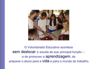 O Voluntariado Educativo acontece  sem   deslocar   a   escola de sua   principal função   –   a de   promover a  aprendizagem , de   preparar o aluno para a  vida  e para o mundo do trabalho. 
