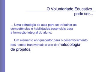 ... Uma estratégia de aula para se trabalhar as  competências e habilidades essenciais para  a formação integral do aluno: ... Um  elemento enriquecedor para o desenvolvimento  dos  temas transversais e uso da  metodologia  de projetos .   O Voluntariado Educativo  pode ser... 