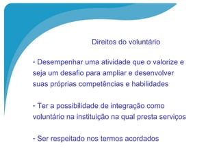 Direitos do voluntário   Desempenhar uma atividade que o valorize e  seja um desafio para ampliar e desenvolver  suas próprias competências e habilidades Ter a possibilidade de integração como  voluntário na instituição na qual presta serviços Ser respeitado nos termos acordados 
