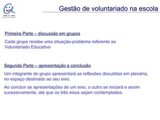 Primeira Parte – discussão em grupos Cada grupo recebe uma situação-problema referente ao  Voluntariado Educativo Gestão de voluntariado na escola Segunda Parte – apresentação e conclusão Um integrante do grupo apresentará as reflexões discutidas em plenária,  no espaço destinado ao seu eixo. Ao concluir as apresentações de um eixo, o outro se iniciará e assim sucessivamente, até que os três eixos sejam contemplados. 