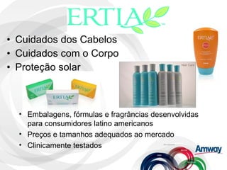Cuidados dos Cabelos Cuidados com o Corpo Proteção solar Embalagens, fórmulas e fragrâncias desenvolvidas para consumidores latino americanos Preços e tamanhos adequados ao mercado Clinicamente testados 