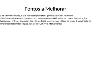 Pontos a Melhorar
o da amostra limitado, o que pode comprometer a generalização dos resultados.
e insuficiente de variáveis externas como o cansaço dos participantes e a clareza das instruções.
dos similares entre os diferentes tipos de feedback sugerem necessidade de maior discriminação do
o maior controle metodológico e análise de variáveis intervenientes.
 