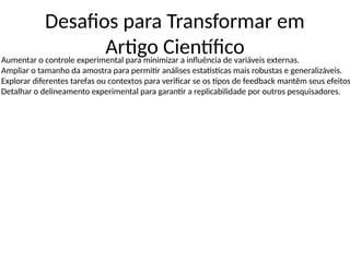 Desafios para Transformar em
Artigo Científico
Aumentar o controle experimental para minimizar a influência de variáveis externas.
Ampliar o tamanho da amostra para permitir análises estatísticas mais robustas e generalizáveis.
Explorar diferentes tarefas ou contextos para verificar se os tipos de feedback mantêm seus efeitos
Detalhar o delineamento experimental para garantir a replicabilidade por outros pesquisadores.
 
