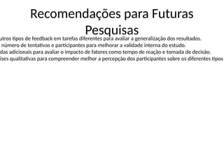 Recomendações para Futuras
Pesquisas
utros tipos de feedback em tarefas diferentes para avaliar a generalização dos resultados.
o número de tentativas e participantes para melhorar a validade interna do estudo.
idas adicionais para avaliar o impacto de fatores como tempo de reação e tomada de decisão.
lises qualitativas para compreender melhor a percepção dos participantes sobre os diferentes tipos
 
