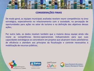 CONSIDERAÇÕES FINAIS
De modo geral, as equipes municipais avaliadas revelam reunir competências na área
estratégica, especialmente no relacionamento com a sociedade, na percepção de
oportunidades para ações no setor de turismo e na definição dos objetivos dessas
ações;
Por outro lado, os dados revelam também que a maioria dessa equipe ainda não
reúne as competências técnico-operacionais indispensáveis para que suas
capacidades estratégicas se concretizem em projetos que alcancem níveis satisfatórios
de eficiência e atendam aos princípios da fiscalização e controle necessários à
mobilização de recursos públicos;
 