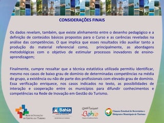 CONSIDERAÇÕES FINAIS
Os dados revelam, também, que existe alinhamento entre o desenho pedagógico e a
definição de conteúdos básicos propostos para o Curso e as carências reveladas na
análise das competências. O que implica que esses resultados irão auxiliar tanto a
produção do material referencial como, principalmente, as abordagens
metodológicas com o objetivo de estimular processos inovadores de ensino-
aprendizagem;
Finalmente, cumpre ressaltar que a técnica estatística utilizada permitiu identificar,
mesmo nos casos de baixo grau de domínio de determinadas competências na média
do grupo, a existência ou não de parte dos profissionais com elevado grau de domínio.
Essa verificação enriquece, nos casos indicados no texto, as possibilidades de
interação e cooperação entre os municípios para difundir conhecimentos e
competências na Rede de Inovação em Gestão do Turismo.
 