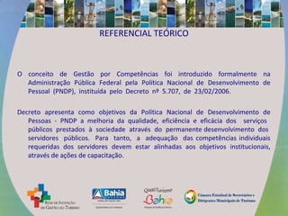 REFERENCIAL TEÓRICO
O conceito de Gestão por Competências foi introduzido formalmente na
Administração Pública Federal pela Política Nacional de Desenvolvimento de
Pessoal (PNDP), instituída pelo Decreto nº 5.707, de 23/02/2006.
Decreto apresenta como objetivos da Política Nacional de Desenvolvimento de
Pessoas - PNDP a melhoria da qualidade, eficiência e eficácia dos serviços
públicos prestados à sociedade através do permanente desenvolvimento dos
servidores públicos. Para tanto, a adequação das competências individuais
requeridas dos servidores devem estar alinhadas aos objetivos institucionais,
através de ações de capacitação.
 
