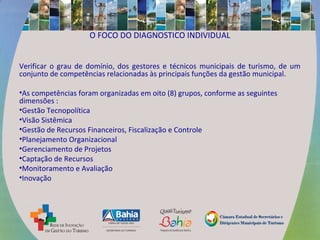 O FOCO DO DIAGNOSTICO INDIVIDUAL
Verificar o grau de domínio, dos gestores e técnicos municipais de turismo, de um
conjunto de competências relacionadas às principais funções da gestão municipal.
•As competências foram organizadas em oito (8) grupos, conforme as seguintes
dimensões :
•Gestão Tecnopolítica
•Visão Sistêmica
•Gestão de Recursos Financeiros, Fiscalização e Controle
•Planejamento Organizacional
•Gerenciamento de Projetos
•Captação de Recursos
•Monitoramento e Avaliação
•Inovação
 
