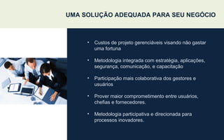 UMA SOLUÇÃO ADEQUADA PARA SEU NEGÓCIO
• Custos de projeto gerenciáveis visando não gastar
uma fortuna
• Metodologia integrada com estratégia, aplicações,
segurança, comunicação, e capacitação
• Participação mais colaborativa dos gestores e
usuários
• Prover maior comprometimento entre usuários,
chefias e fornecedores.
• Metodologia participativa e direcionada para
processos inovadores.
 