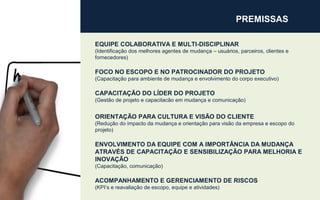 PREMISSAS
EQUIPE COLABORATIVA E MULTI-DISCIPLINAR
(Identificação dos melhores agentes de mudança – usuários, parceiros, clientes e
fornecedores)
FOCO NO ESCOPO E NO PATROCINADOR DO PROJETO
(Capacitação para ambiente de mudança e envolvimento do corpo executivo)
CAPACITAÇÃO DO LÍDER DO PROJETO
(Gestão de projeto e capacitacão em mudança e comunicação)
ORIENTAÇÃO PARA CULTURA E VISÃO DO CLIENTE
(Redução do impacto da mudança e orientação para visão da empresa e escopo do
projeto)
ENVOLVIMENTO DA EQUIPE COM A IMPORTÂNCIA DA MUDANÇA
ATRAVÉS DE CAPACITAÇÃO E SENSIBILIZAÇÃO PARA MELHORIA E
INOVAÇÃO
(Capacitação, comunicação)
ACOMPANHAMENTO E GERENCIAMENTO DE RISCOS
(KPI’s e reavaliação de escopo, equipe e atividades)
 
