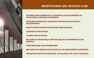 BENEFICIANDO SEU NEGÓCIO COM:
SISTEMAS MAIS OTIMIZADOS E ALINHADOS AS NECESSIDADES DA
ESTRATÉGIA E NEGÓCIO DA EMPRESA
PROCESSOS ENXUTOS E ALINHADOS COM SUAS APLICAÇÕES E
NECESSIDADES
MAIOR PRODUTIVIDADE E PROCESSOS MAIS BARATOS
USUÁRIOS CAPACITADOS
FLUIDEZ NOS NEGÓCIOS
MELHORIA NA SEGURANÇA SEM PREJUDICAR O DINAMISMO NO SEU
NEGÓCIO
CONFIABILIDADE NAS INFORMAÇÕES
MELHORIA NA COMUNICAÇÃO ENTRE OS COLABORADORES DA EMPRESA
INFRAESTRUTURA DE TECNOLOGIA ATUALIZADA E DE CUSTO ACEITÁVEL
 