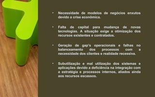 • Necessidade de modelos de negócios enxutos
devido a crise econômica.
• Falta de capital para mudança de novas
tecnologias. A situação exige a otimização dos
recursos existentes e contratados.
• Geração de gap’s operacionais e falhas no
balanceamento dos processos com a
necessidade dos clientes e realidade recessiva.
• Subutilização e mal utilização dos sistemas e
aplicações devido a deficiência na integração com
a estratégia e processos internos, aliados ainda
aos recursos escassos.
 