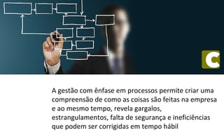 A gestão com ênfase em processos permite criar uma
compreensão de como as coisas são feitas na empresa
e ao mesmo tempo, revela gargalos,
estrangulamentos, falta de segurança e ineficiências
que podem ser corrigidas em tempo hábil
 