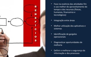 • Foco na essência das atividades fim
e uso melhor do aproveitamento do
tempo e dos recursos (físicos,
humanos, financeiros e
tecnológicos)
• Integração entre áreas
• Melhor utilização dos aplicativos e
sistemas
• Identificação de gargalos
operacionais
• Diagnosticar oportunidades de
melhoria
• Definir e melhorar a segurança da
informação e dos processos
 