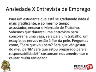 Ansiedade X Entrevista de Emprego    Para um estudante que está se graduando nada é mais gratificante, e ao mesmo tempo assustador, encarar o Mercado de Trabalho. Sabemos que durante uma entrevista para concorrer a uma vaga, seja para um trabalho, um estágio, os nervos estão à flor da pele. Perguntas como, “Será que vou bem? Será que vão gostar do meu perfil? Será que estou preparado para a responsabilidade?” costumam nos amedrontar e causar muita ansiedade. 