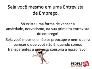 Seja você mesmo em uma Entrevista de Emprego.    Só existe uma forma de vencer a ansiedade, nervosismo, na sua primeira entrevista de emprego!    Seja você mesmo, e não se preocupe e nem queira parecer o que você não é, quando somos transparentes o universo conspira a nosso favor.