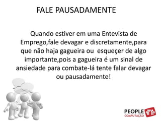 FALE PAUSADAMENTE    Quando estiver em uma Entevista de Emprego,fale devagar e discretamente,para que não haja gagueira ou  esqueçer de algo  importante,pois a gagueira é um sinal de ansiedade para combate-lá tente falar devagar ou pausadamente!