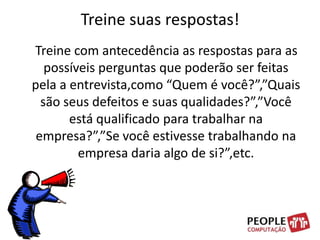Treine suas respostas!    Treine com antecedência as respostas para as possíveis perguntas que poderão ser feitas pela a entrevista,como “Quem é você?”,”Quais são seus defeitos e suas qualidades?”,”Você está qualificado para trabalhar na empresa?”,”Se você estivesse trabalhando na empresa daria algo de si?”,etc. 