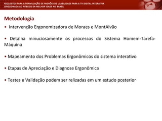 •	
  	
  Intervenção	
  Ergonomizadora	
  de	
  Moraes	
  e	
  MontAlvão	
  
	
  
•	
   Detalha	
   minuciosamente	
   os	
   processos	
   do	
   Sistema	
   Homem-­‐Tarefa-­‐
Máquina	
  
	
  
•	
  Mapeamento	
  dos	
  Problemas	
  Ergonômicos	
  do	
  sistema	
  intera<vo	
  
	
  
•	
  Etapas	
  de	
  Apreciação	
  e	
  Diagnose	
  Ergonômica	
  
	
  
•	
  Testes	
  e	
  Validação	
  podem	
  ser	
  relizadas	
  em	
  um	
  estudo	
  posterior	
  
	
  
Metodologia	
  
 