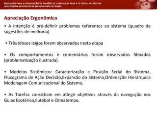•	
   A	
   intenção	
   é	
   pré-­‐deﬁnir	
   problemas	
   referentes	
   ao	
   sistema	
   (quadro	
   de	
  
sugestões	
  de	
  melhoria)	
  
	
  
	
  •	
  Três	
  idosos	
  leigos	
  foram	
  observados	
  nesta	
  etapa	
  
	
  
•	
   Os	
   comportamentos	
   e	
   comentários	
   foram	
   observados	
   ﬁlmados	
  
(problema<zação	
  ilustrada).	
  
	
  
•	
   Modelos	
   Sistêmicos:	
   Caracterização	
   e	
   Posição	
   Serial	
   do	
   Sistema,	
  
Fluxograma	
  de	
  Ação	
  Decisão,Expansão	
  do	
  Sistema,Ordenação	
  Hierárquica	
  
Modelagem	
  Comunicacional	
  do	
  Sistema.	
  
	
  
•	
   As	
   Tarefas	
   consis<am	
   em	
   a<ngir	
   obje<vos	
   através	
   da	
   navegação	
   nos	
  
Guias	
  Esotérico,Futebol	
  e	
  Climatempo.	
  
	
  
Apreciação	
  Ergonômica	
  
 