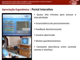 •	
   Quase	
   oito	
   minutos	
   para	
   acessar	
   a	
  
intera<vidade	
  
	
  
•	
  Inconsistência	
  de	
  posicionamento	
  
	
  
•	
  Feedback	
  desinteressante	
  
	
  
•	
  Usuário	
  aborrecido	
  
	
  
•	
  Muitos	
  ques<onamentos	
  
	
  
•	
   Constante	
   alternância	
   entre	
   controle	
  
remoto	
  e	
  interface	
  
	
  
Apreciação	
  Ergonômica	
  |	
  Portal	
  Intera4vo	
  
 