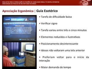 •	
  Tarefa	
  de	
  diﬁculdade	
  baixa	
  
	
  
•	
  Veriﬁcar	
  signo	
  	
  
	
  
•	
  Tarefa	
  variou	
  entre	
  três	
  e	
  cinco	
  minutos	
  
	
  
•	
  Elementos	
  reduzidos	
  e	
  ilustra<vos	
  
	
  
•	
  Posicionamento	
  desinteressante	
  
	
  
•	
  Idosos	
  não	
  voltaram	
  uma	
  tela	
  anterior	
  
	
  
•	
   Preferiam	
   voltar	
   para	
   o	
   início	
   da	
  
interação	
  
	
  
•	
  Maior	
  demanda	
  de	
  tempo	
  
Apreciação	
  Ergonômica	
  |	
  Guia	
  Esotérico	
  
 