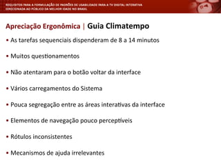 •	
  As	
  tarefas	
  sequenciais	
  dispenderam	
  de	
  8	
  a	
  14	
  minutos	
  
	
  
•	
  Muitos	
  ques<onamentos	
  
	
  
•	
  Não	
  atentaram	
  para	
  o	
  botão	
  voltar	
  da	
  interface	
  
	
  
•	
  Vários	
  carregamentos	
  do	
  Sistema	
  
	
  
•	
  Pouca	
  segregação	
  entre	
  as	
  áreas	
  intera<vas	
  da	
  interface	
  
	
  
•	
  Elementos	
  de	
  navegação	
  pouco	
  percepjveis	
  
	
  
•	
  Rótulos	
  inconsistentes	
  	
  
	
  
•	
  Mecanismos	
  de	
  ajuda	
  irrelevantes	
  
Apreciação	
  Ergonômica	
  |	
  Guia	
  Climatempo	
  
 