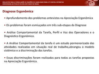 Diagnose	
  Ergonômica	
  	
  
	
  
•	
  Aprofundamento	
  dos	
  problemas	
  antevistos	
  na	
  Apreciação	
  Ergonômica	
  
•	
  Os	
  problemas	
  foram	
  esmiuçados	
  em	
  três	
  sub-­‐etapas	
  da	
  Diagnose	
  
•	
   Análise	
   Comportamental	
   da	
   Tarefa,	
   Perﬁl	
   e	
   Voz	
   dos	
   Operadores	
   e	
   o	
  
Diagnós<co	
  Ergonômico.	
  
•	
  A	
  Análise	
  Comportamental	
  da	
  tarefa	
  é	
  um	
  estudo	
  pormenorizado	
  das	
  
a<vidades	
   realizadas	
   em	
   situação	
   real	
   de	
   trabalho,abrangeu	
   o	
   modelo	
  
sistêmico	
  e	
  a	
  discriminação	
  das	
  tarefas.	
  
	
  
•	
  Essas	
  discriminações	
  foram	
  realizadas	
  para	
  todas	
  as	
  tarefas	
  propostas	
  
na	
  Apreciação	
  Ergonômica.	
  
	
  
 