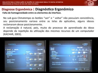 Diagnose	
  Ergonômica	
  |	
  Diagnós4co	
  Ergonômico	
  
	
  Falta	
  de	
  homogeneidade	
  entre	
  os	
  elementos	
  da	
  interface.	
  
No	
  sub	
  guia	
  Climatempo	
  os	
  botões	
  “sair”	
  e	
  “	
  voltar”	
  não	
  possuíam	
  consistência,	
  
seu	
   posicionamento	
   variava	
   entre	
   as	
   telas	
   do	
   aplica<vo,	
   alguns	
   idosos	
  
reclamaram	
  desse	
  posicionamento.	
  	
  
A	
   reclamação	
   é	
   natural,	
   pois,	
   muito	
   do	
   processo	
   de	
   aprendizado	
   do	
   idoso	
  
depende	
   da	
   repe<ção	
   da	
   u<lização	
   dos	
   mesmos	
   recursos	
   de	
   um	
   computador	
  
(KACHAR,	
  2003).	
  
	
  
 