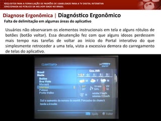Diagnose	
  Ergonômica	
  |	
  Diagnós4co	
  Ergonômico	
  
	
  Falta	
  de	
  delimitação	
  em	
  algumas	
  áreas	
  do	
  aplica4vo	
  
Usuários	
  não	
  observaram	
  os	
  elementos	
  instrucionais	
  em	
  tela	
  e	
  alguns	
  rótulos	
  de	
  
botões	
   (botão	
   voltar).	
   Essa	
   desatenção	
   fez	
   com	
   que	
   alguns	
   idosos	
   perdessem	
  
mais	
   tempo	
   nas	
   tarefas	
   de	
   voltar	
   ao	
   início	
   do	
   Portal	
   intera<vo	
   do	
   que	
  
simplesmente	
  retroceder	
  a	
  uma	
  tela,	
  visto	
  a	
  excessiva	
  demora	
  do	
  carregamento	
  
de	
  telas	
  do	
  aplica<vo.	
  
	
  
 