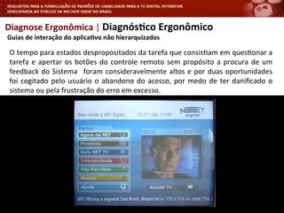 Diagnose	
  Ergonômica	
  |	
  Diagnós4co	
  Ergonômico	
  
	
  Guias	
  de	
  interação	
  do	
  aplica4vo	
  não	
  hierarquizados	
  
O	
  tempo	
  para	
  estados	
  despropositados	
  da	
  tarefa	
  que	
  consis<am	
  em	
  ques<onar	
  a	
  
tarefa	
  e	
  apertar	
  os	
  botões	
  do	
  controle	
  remoto	
  sem	
  propósito	
  a	
  procura	
  de	
  um	
  
feedback	
  do	
  Sistema	
   	
  foram	
  consideravelmente	
  altos	
  e	
  por	
  duas	
  oportunidades	
  
foi	
  cogitado	
  pelo	
  usuário	
  o	
  abandono	
  do	
  acesso,	
  por	
  medo	
  de	
  ter	
  daniﬁcado	
  o	
  
sistema	
  ou	
  pela	
  frustração	
  do	
  erro	
  em	
  excesso.	
  
	
  
 