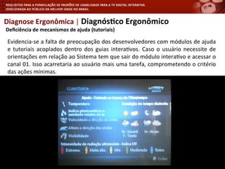 Diagnose	
  Ergonômica	
  |	
  Diagnós4co	
  Ergonômico	
  
	
  Deﬁciência	
  de	
  mecanismos	
  de	
  ajuda	
  (tutoriais)	
  
Evidencia-­‐se	
  a	
  falta	
  de	
  preocupação	
  dos	
  desenvolvedores	
  com	
  módulos	
  de	
  ajuda	
  
e	
   tutoriais	
   acoplados	
   dentro	
   dos	
   guias	
   intera<vos.	
   Caso	
   o	
   usuário	
   necessite	
   de	
  
orientações	
  em	
  relação	
  ao	
  Sistema	
  tem	
  que	
  sair	
  do	
  módulo	
  intera<vo	
  e	
  acessar	
  o	
  
canal	
  01.	
  Isso	
  acarretaria	
  ao	
  usuário	
  mais	
  uma	
  tarefa,	
  comprometendo	
  o	
  critério	
  
das	
  ações	
  mínimas.	
  
	
  
 