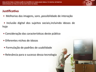  •	
  	
  Melhorias	
  das	
  imagens,	
  sons	
  ,possibilidade	
  de	
  interação	
  
	
  
	
   •	
   Inclusão	
   digital	
   dos	
   sujeitos	
   sociais,incluindo	
   idosos	
   de	
  
hoje	
  
	
  
	
  •	
  Consideração	
  das	
  caracterís<cas	
  deste	
  público	
  
	
  
	
  •	
  Diferentes	
  nichos	
  de	
  idosos	
  
	
  
	
  	
  •	
  Formulação	
  de	
  padrões	
  de	
  usabilidade	
  
	
  
	
  •	
  Relevância	
  para	
  o	
  sucesso	
  dessa	
  tecnologia	
  
Jus4ﬁca4va	
  
 