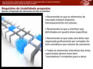 Requisitos	
  de	
  Usabilidade	
  propostos	
  
	
  Quanto	
  à	
  disposição	
  dos	
  elementos	
  em	
  tela	
  na	
  Interface	
  
•	
  Recomenda-­‐se	
  que	
  os	
  elementos	
  de	
  
interação	
  estejam	
  dispostos	
  
hierarquicamente	
  em	
  colunas.	
  
•	
  Recomenda-­‐se	
  que	
  a	
  interface	
  seja	
  
delimitadas	
  em	
  quatro	
  áreas	
  especíﬁcas	
  
•	
  Recomenda-­‐se	
  que	
  cada	
  uma	
  delas	
  seja	
  
organizada	
  graﬁcamente	
  por	
  variações	
  de	
  
tom	
  cromá<co	
  e	
  por	
  volume	
  de	
  caracteres	
  
•	
  Todos	
  os	
  elementos	
  intera<vos	
  das	
  áreas	
  
supracitadas	
  devem	
  estar	
  bem	
  
“convida<vos”e	
  evidentes	
  para	
  o	
  idoso	
  
	
  
 
