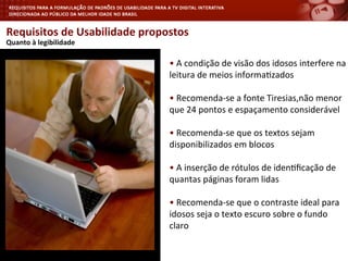 Requisitos	
  de	
  Usabilidade	
  propostos	
  
	
  Quanto	
  à	
  legibilidade	
  
•	
  A	
  condição	
  de	
  visão	
  dos	
  idosos	
  interfere	
  na	
  
leitura	
  de	
  meios	
  informa<zados	
  
•	
  Recomenda-­‐se	
  a	
  fonte	
  Tiresias,não	
  menor	
  
que	
  24	
  pontos	
  e	
  espaçamento	
  considerável	
  
•	
  Recomenda-­‐se	
  que	
  os	
  textos	
  sejam	
  
disponibilizados	
  em	
  blocos	
  
•	
  A	
  inserção	
  de	
  rótulos	
  de	
  iden<ﬁcação	
  de	
  
quantas	
  páginas	
  foram	
  lidas	
  
•	
  Recomenda-­‐se	
  que	
  o	
  contraste	
  ideal	
  para	
  
idosos	
  seja	
  o	
  texto	
  escuro	
  sobre	
  o	
  fundo	
  
claro	
  
	
  
 