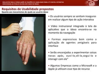 Requisitos	
  de	
  Usabilidade	
  propostos	
  
	
  Quanto	
  aos	
  mecanismos	
  de	
  ajuda	
  ao	
  usuário	
  idoso	
  
•	
  Os	
  usuários	
  sempre	
  se	
  sen<am	
  inseguros	
  
em	
  realizar	
  algum	
  <po	
  de	
  ação	
  intera<va	
  
•	
   Vídeo	
   instrucional	
   integrado	
   à	
   tela	
   do	
  
aplica<vo	
   que	
   o	
   idoso	
   encontra-­‐se	
   no	
  
momento	
  da	
  navegação	
  
•	
   Formas	
   expressivas	
   bem	
   como	
   a	
  
aplicação	
   de	
   agentes	
   amigáveis	
   para	
  
interface	
  
•	
  Serão	
  encorajados	
  a	
  experimentar	
  coisas	
  
novas	
   após,	
   ouví-­‐lo,vê-­‐lo,segui-­‐lo	
   e	
  
interagir	
  com	
  ele”	
  
•	
  Algumas	
  Empresas	
  como	
  a	
  Microsoy	
  e	
  a	
  
Apple	
  já	
  u<lizam	
  esse	
  <po	
  de	
  recurso	
  
	
  
 