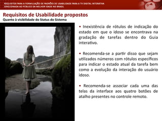 Requisitos	
  de	
  Usabilidade	
  propostos	
  
	
  Quanto	
  à	
  visibilidade	
  do	
  Status	
  do	
  Sistema	
  
•	
   Inexistência	
   de	
   rótulos	
   de	
   indicação	
   do	
  
estado	
   em	
   que	
   o	
   idoso	
   se	
   encontrava	
   na	
  
gradação	
   de	
   tarefas	
   dentro	
   do	
   Guia	
  
intera<vo.	
  
•	
   Recomenda-­‐se	
   a	
   par<r	
   disso	
   que	
   sejam	
  
u<lizados	
  números	
  com	
  rótulos	
  especíﬁcos	
  
para	
  indicar	
  o	
  estado	
  atual	
  da	
  tarefa	
  bem	
  
como	
  a	
  evolução	
  da	
  interação	
  do	
  usuário	
  
idoso.	
  
•	
   Recomenda-­‐se	
   associar	
   cada	
   uma	
   das	
  
telas	
   da	
   interface	
   aos	
   quatro	
   botões	
   de	
  
atalho	
  presentes	
  no	
  controle	
  remoto.	
  
	
  
 