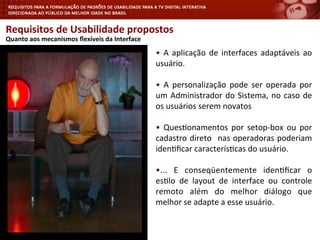 Requisitos	
  de	
  Usabilidade	
  propostos	
  
	
  
•	
   A	
   aplicação	
   de	
   interfaces	
   adaptáveis	
   ao	
  
usuário.	
  
•	
   A	
   personalização	
   pode	
   ser	
   operada	
   por	
  
um	
  Administrador	
  do	
  Sistema,	
  no	
  caso	
  de	
  
os	
  usuários	
  serem	
  novatos	
  
•	
   Ques<onamentos	
   por	
   setop-­‐box	
   ou	
   por	
  
cadastro	
  direto	
   	
  nas	
  operadoras	
  poderiam	
  
iden<ﬁcar	
  caracterís<cas	
  do	
  usuário.	
  
•...	
   E	
   conseqüentemente	
   iden<ﬁcar	
   o	
  
es<lo	
   de	
   layout	
   de	
   interface	
   ou	
   controle	
  
remoto	
   além	
   do	
   melhor	
   diálogo	
   que	
  
melhor	
  se	
  adapte	
  a	
  esse	
  usuário.	
  
Quanto	
  aos	
  mecanismos	
  ﬂexíveis	
  da	
  Interface	
  
 
